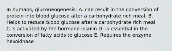 In humans, gluconeogenesis: A. can result in the conversion of protein into blood glucose after a carbohydrate rich meal. B. Helps to reduce blood glucose after a carbohydrate rich meal C.Is activated by the hormone insulin D. is essential in the conversion of fatty acids to glucose E. Requires the enzyme hexokinase