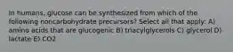 In humans, glucose can be synthesized from which of the following noncarbohydrate precursors? Select all that apply: A) amino acids that are glucogenic B) triacylglycerols C) glycerol D) lactate E) CO2