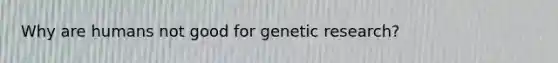 Why are humans not good for genetic research?