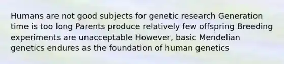 Humans are not good subjects for genetic research Generation time is too long Parents produce relatively few offspring Breeding experiments are unacceptable However, basic Mendelian genetics endures as the foundation of human genetics