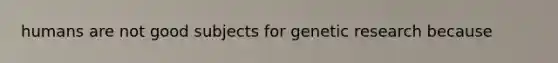 humans are not good subjects for genetic research because