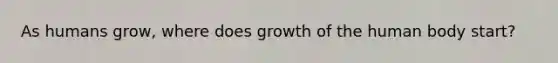 As humans grow, where does growth of the human body start?