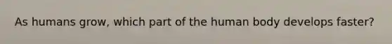 As humans grow, which part of the human body develops faster?