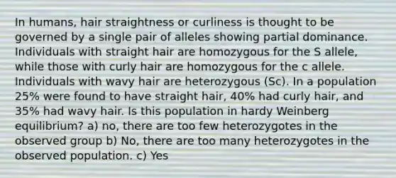 In humans, hair straightness or curliness is thought to be governed by a single pair of alleles showing partial dominance. Individuals with straight hair are homozygous for the S allele, while those with curly hair are homozygous for the c allele. Individuals with wavy hair are heterozygous (Sc). In a population 25% were found to have straight hair, 40% had curly hair, and 35% had wavy hair. Is this population in hardy Weinberg equilibrium? a) no, there are too few heterozygotes in the observed group b) No, there are too many heterozygotes in the observed population. c) Yes