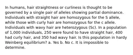 In humans, hair straightness or curliness is thought to be governed by a single pair of alleles showing partial dominance. Individuals with straight hair are homozygous for the S allele, while those with curly hair are homozygous for the c allele. Individuals with wavy hair are heterozygous (Sc). In a population of 1,000 individuals, 250 were found to have straight hair, 400 had curly hair, and 350 had wavy hair. Is this population in hardy Weinberg equilibrium? a. Yes b. No c. It is impossible to determine.