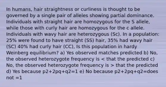 In humans, hair straightness or curliness is thought to be governed by a single pair of alleles showing partial dominance. Individuals with straight hair are homozygous for the S allele, while those with curly hair are homozygous for the c allele. Individuals with wavy hair are heterozygous (Sc). In a population: 25% were found to have straight (SS) hair, 35% had wavy hair (SC) 40% had curly hair (CC), Is this population in hardy Weinberg equilibrium? a) Yes observed matches predicted b) No, the observed heterozygote frequency is that the predicted d) Yes because p2+2pq+q2=1 e) No because p2+2pq+q2=does not =1