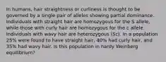 In humans, hair straightness or curliness is thought to be governed by a single pair of alleles showing partial dominance. Individuals with straight hair are homozygous for the S allele, while those with curly hair are homozygous for the c allele. Individuals with wavy hair are heterozygous (Sc). In a population 25% were found to have straight hair, 40% had curly hair, and 35% had wavy hair. Is this population in hardy Weinberg equilibrium?