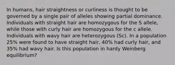 In humans, hair straightness or curliness is thought to be governed by a single pair of alleles showing partial dominance. Individuals with straight hair are homozygous for the S allele, while those with curly hair are homozygous for the c allele. Individuals with wavy hair are heterozygous (Sc). In a population 25% were found to have straight hair, 40% had curly hair, and 35% had wavy hair. Is this population in hardy Weinberg equilibrium?