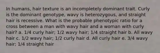 In humans, hair texture is an incompletely dominant trait. Curly is the dominant genotype, wavy is heterozygous, and straight hair is recessive. What is the probable phenotypic ratio for a cross between a man with wavy hair and a woman with curly hair? a. ​1/4 curly hair; 1/2 wavy hair; 1/4 straight hair b. All wavy hair c. 1/2 wavy hair; 1/2 curly hair d. All curly hair e. 3/4 wavy hair; 1/4 straight hair