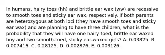 In humans, hairy toes (hh) and brittle ear wax (ww) are recessive to smooth toes and sticky ear wax, respectively. If both parents are heterozygous at both loci (they have smooth toes and sticky ear wax) and are planning to have three children, what is the probability that they will have one hairy-toed, brittle ear-waxed boy and two smooth-toed, sticky ear-waxed girls? A. 0.03825. B. 0.007416. C. 0.28125. D. 0.002876. E. 0.003126.