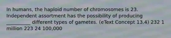 In humans, the haploid number of chromosomes is 23. Independent assortment has the possibility of producing __________ different types of gametes. (eText Concept 13.4) 232 1 million 223 24 100,000