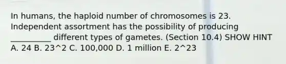 In humans, the haploid number of chromosomes is 23. Independent assortment has the possibility of producing __________ different types of gametes. (Section 10.4) SHOW HINT A. 24 B. 23^2 C. 100,000 D. 1 million E. 2^23