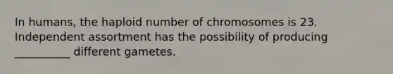 In humans, the haploid number of chromosomes is 23. Independent assortment has the possibility of producing __________ different gametes.