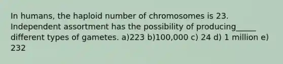 In humans, the haploid number of chromosomes is 23. Independent assortment has the possibility of producing_____ different types of gametes. a)223 b)100,000 c) 24 d) 1 million e) 232