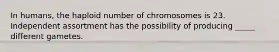 In humans, the haploid number of chromosomes is 23. Independent assortment has the possibility of producing _____ different gametes.