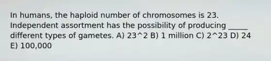 In humans, the haploid number of chromosomes is 23. Independent assortment has the possibility of producing _____ different types of gametes. A) 23^2 B) 1 million C) 2^23 D) 24 E) 100,000