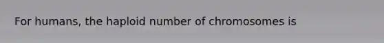 For humans, the haploid number of chromosomes is