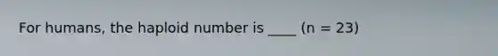 For humans, the haploid number is ____ (n = 23)