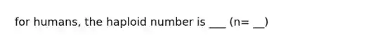 for humans, the haploid number is ___ (n= __)