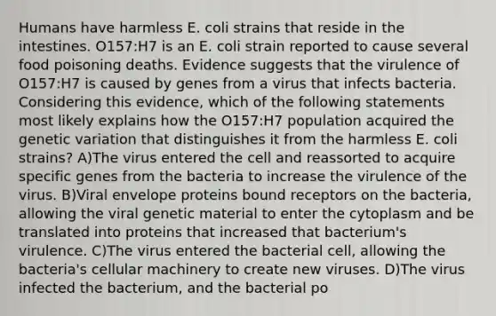 Humans have harmless E. coli strains that reside in the intestines. O157:H7 is an E. coli strain reported to cause several food poisoning deaths. Evidence suggests that the virulence of O157:H7 is caused by genes from a virus that infects bacteria. Considering this evidence, which of the following statements most likely explains how the O157:H7 population acquired the genetic variation that distinguishes it from the harmless E. coli strains? A)The virus entered the cell and reassorted to acquire specific genes from the bacteria to increase the virulence of the virus. B)Viral envelope proteins bound receptors on the bacteria, allowing the viral genetic material to enter the cytoplasm and be translated into proteins that increased that bacterium's virulence. C)The virus entered the bacterial cell, allowing the bacteria's cellular machinery to create new viruses. D)The virus infected the bacterium, and the bacterial po