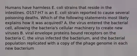 Humans have harmless E. coli strains that reside in the intestines. O157:H7 is an E. coli strain reported to cause several poisoning deaths. Which of the following statements most likely explains how it was acquired? A. the virus entered the bacterial cell, allowing the bacteria's cellular machinery to create new viruses B. viral envelope proteins bound receptors on the bacteria C. the virus infected the bacterium, and the bacterial population replicated with a copy of the phage genome in each new bacterium