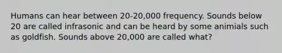 Humans can hear between 20-20,000 frequency. Sounds below 20 are called infrasonic and can be heard by some animials such as goldfish. Sounds above 20,000 are called what?