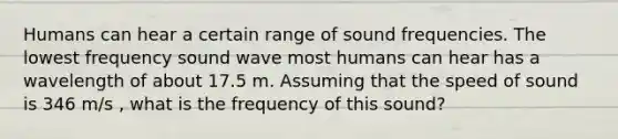 Humans can hear a certain range of sound frequencies. The lowest frequency sound wave most humans can hear has a wavelength of about 17.5 m. Assuming that the speed of sound is 346 m/s , what is the frequency of this sound?