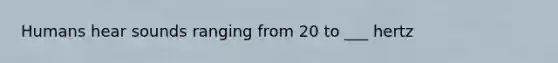 Humans hear sounds ranging from 20 to ___ hertz