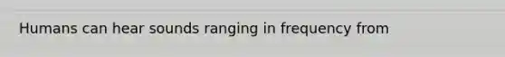 Humans can hear sounds ranging in frequency from