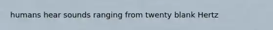 humans hear sounds ranging from twenty blank Hertz