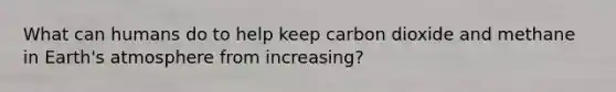 What can humans do to help keep carbon dioxide and methane in <a href='https://www.questionai.com/knowledge/kRonPjS5DU-earths-atmosphere' class='anchor-knowledge'>earth's atmosphere</a> from increasing?