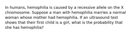 In humans, hemophilia is caused by a recessive allele on the X chromosome. Suppose a man with hemophilia marries a normal woman whose mother had hemophilia. If an ultrasound test shows that their first child is a girl, what is the probability that she has hemophilia?