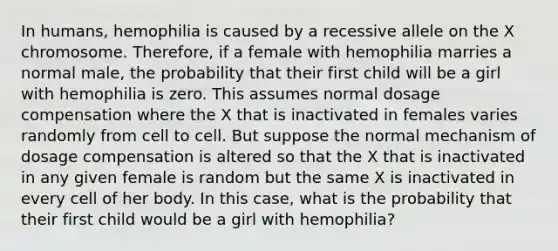 In humans, hemophilia is caused by a recessive allele on the X chromosome. Therefore, if a female with hemophilia marries a normal male, the probability that their first child will be a girl with hemophilia is zero. This assumes normal dosage compensation where the X that is inactivated in females varies randomly from cell to cell. But suppose the normal mechanism of dosage compensation is altered so that the X that is inactivated in any given female is random but the same X is inactivated in every cell of her body. In this case, what is the probability that their first child would be a girl with hemophilia?