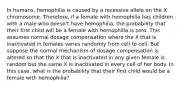 In humans, hemophilia is caused by a recessive allele on the X chromosome. Therefore, if a female with hemophilia has children with a male who doesn't have hemophilia, the probability that their first child will be a female with hemophilia is zero. This assumes normal dosage compensation where the X that is inactivated in females varies randomly from cell to cell. But suppose the normal mechanism of dosage compensation is altered so that the X that is inactivated in any given female is random but the same X is inactivated in every cell of her body. In this case, what is the probability that their first child would be a female with hemophilia?