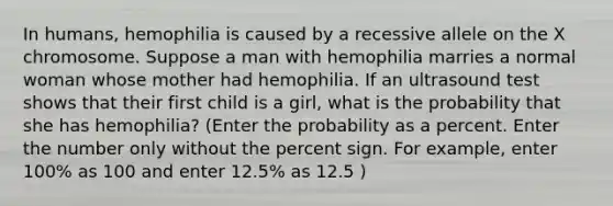 In humans, hemophilia is caused by a recessive allele on the X chromosome. Suppose a man with hemophilia marries a normal woman whose mother had hemophilia. If an ultrasound test shows that their first child is a girl, what is the probability that she has hemophilia? (Enter the probability as a percent. Enter the number only without the percent sign. For example, enter 100% as 100 and enter 12.5% as 12.5 )