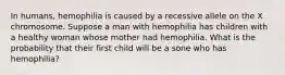 In humans, hemophilia is caused by a recessive allele on the X chromosome. Suppose a man with hemophilia has children with a healthy woman whose mother had hemophilia. What is the probability that their first child will be a sone who has hemophilia?