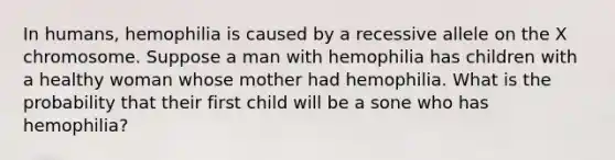 In humans, hemophilia is caused by a recessive allele on the X chromosome. Suppose a man with hemophilia has children with a healthy woman whose mother had hemophilia. What is the probability that their first child will be a sone who has hemophilia?