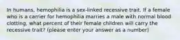 In humans, hemophilia is a sex-linked recessive trait. If a female who is a carrier for hemophilia marries a male with normal blood clotting, what percent of their female children will carry the recessive trait? (please enter your answer as a number)