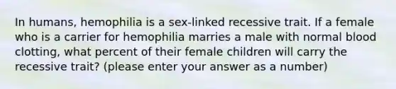 In humans, hemophilia is a sex-linked recessive trait. If a female who is a carrier for hemophilia marries a male with normal blood clotting, what percent of their female children will carry the recessive trait? (please enter your answer as a number)