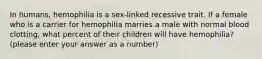 In humans, hemophilia is a sex-linked recessive trait. If a female who is a carrier for hemophilia marries a male with normal blood clotting, what percent of their children will have hemophilia? (please enter your answer as a number)