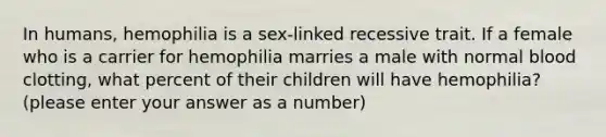 In humans, hemophilia is a sex-linked recessive trait. If a female who is a carrier for hemophilia marries a male with normal blood clotting, what percent of their children will have hemophilia? (please enter your answer as a number)