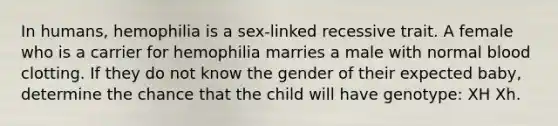 In humans, hemophilia is a sex-linked recessive trait. A female who is a carrier for hemophilia marries a male with normal blood clotting. If they do not know the gender of their expected baby, determine the chance that the child will have genotype: XH Xh.