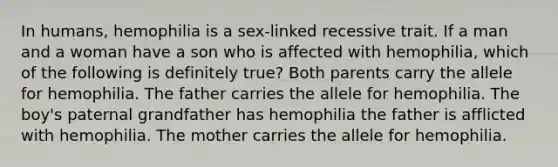 In humans, hemophilia is a sex-linked recessive trait. If a man and a woman have a son who is affected with hemophilia, which of the following is definitely true? Both parents carry the allele for hemophilia. The father carries the allele for hemophilia. The boy's paternal grandfather has hemophilia the father is afflicted with hemophilia. The mother carries the allele for hemophilia.