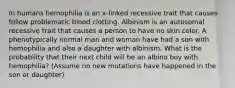 In humans hemophilia is an x-linked recessive trait that causes follow problematic blood clotting. Albinism is an autosomal recessive trait that causes a person to have no skin color. A phenotypically normal man and woman have had a son with hemophilia and also a daughter with albinism. What is the probability that their next child will be an albino boy with hemophilia? (Assume no new mutations have happened in the son or daughter)