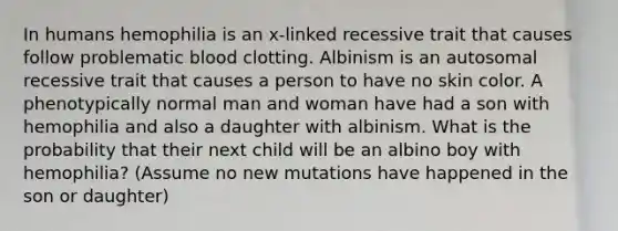 In humans hemophilia is an x-linked recessive trait that causes follow problematic blood clotting. Albinism is an autosomal recessive trait that causes a person to have no skin color. A phenotypically normal man and woman have had a son with hemophilia and also a daughter with albinism. What is the probability that their next child will be an albino boy with hemophilia? (Assume no new mutations have happened in the son or daughter)