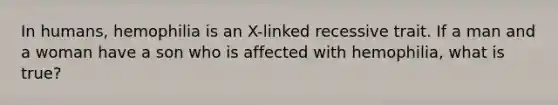 In humans, hemophilia is an X-linked recessive trait. If a man and a woman have a son who is affected with hemophilia, what is true?