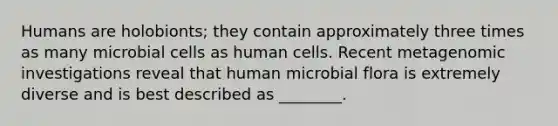 Humans are holobionts; they contain approximately three times as many microbial cells as human cells. Recent metagenomic investigations reveal that human microbial flora is extremely diverse and is best described as ________.