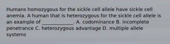 Humans homozygous for the sickle cell allele have sickle cell anemia. A human that is heterozygous for the sickle cell allele is an example of _____________. A. codominance B. incomplete penetrance C. heterozygous advantage D. multiple allele systems