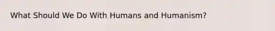 What Should We Do With Humans and Humanism?