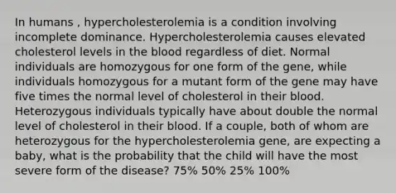 In humans , hypercholesterolemia is a condition involving incomplete dominance. Hypercholesterolemia causes elevated cholesterol levels in the blood regardless of diet. Normal individuals are homozygous for one form of the gene, while individuals homozygous for a mutant form of the gene may have five times the normal level of cholesterol in their blood. Heterozygous individuals typically have about double the normal level of cholesterol in their blood. If a couple, both of whom are heterozygous for the hypercholesterolemia gene, are expecting a baby, what is the probability that the child will have the most severe form of the disease? 75% 50% 25% 100%